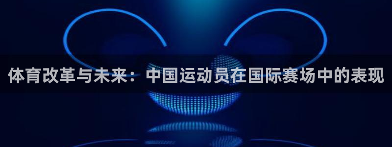 雷鸟体育app下载官网：体育改革与未来：中国运动员在国际赛场中的表现